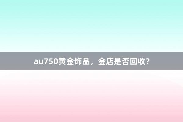 au750黄金饰品，金店是否回收？