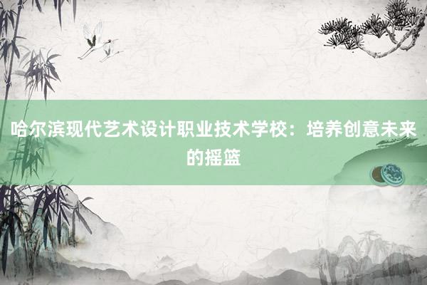 哈尔滨现代艺术设计职业技术学校：培养创意未来的摇篮